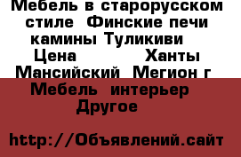 Мебель в старорусском стиле, Финские печи камины Туликиви. › Цена ­ 1 000 - Ханты-Мансийский, Мегион г. Мебель, интерьер » Другое   